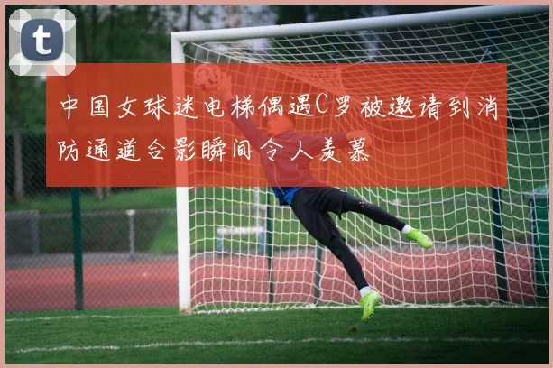 中国女球迷电梯偶遇C罗被邀请到消防通道合影瞬间令人羡慕