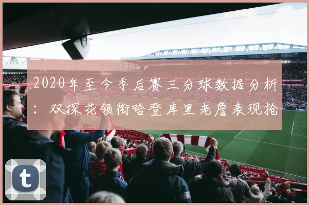 2020年至今季后赛三分球数据分析：双探花领衔哈登库里老詹表现抢眼