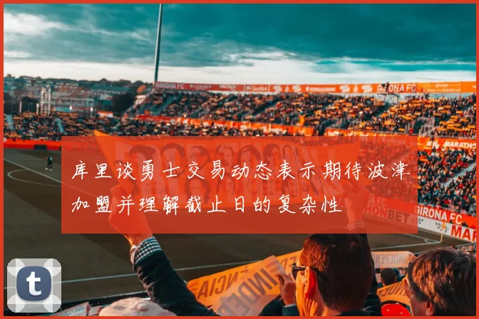 库里谈勇士交易动态表示期待波津加盟并理解截止日的复杂性
