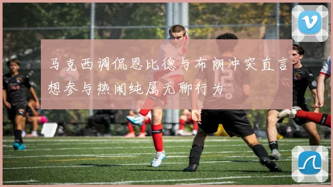 马克西调侃恩比德与布朗冲突直言想参与热闹纯属无聊行为