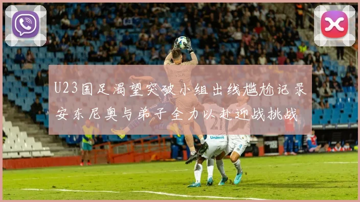 U23国足渴望突破小组出线尴尬记录安东尼奥与弟子全力以赴迎战挑战