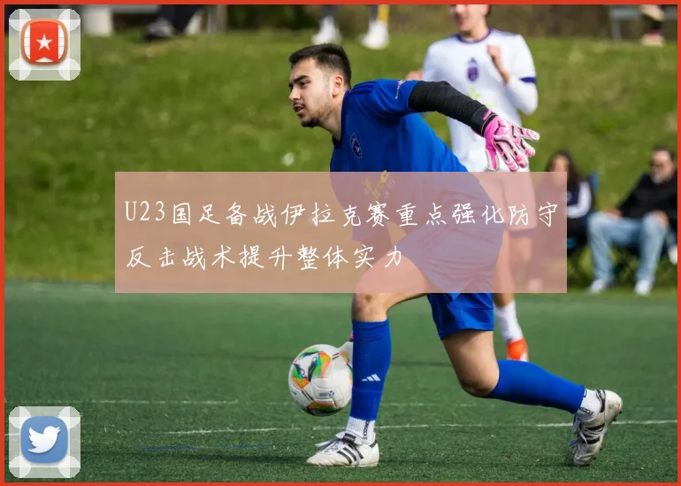 U23国足备战伊拉克赛重点强化防守反击战术提升整体实力