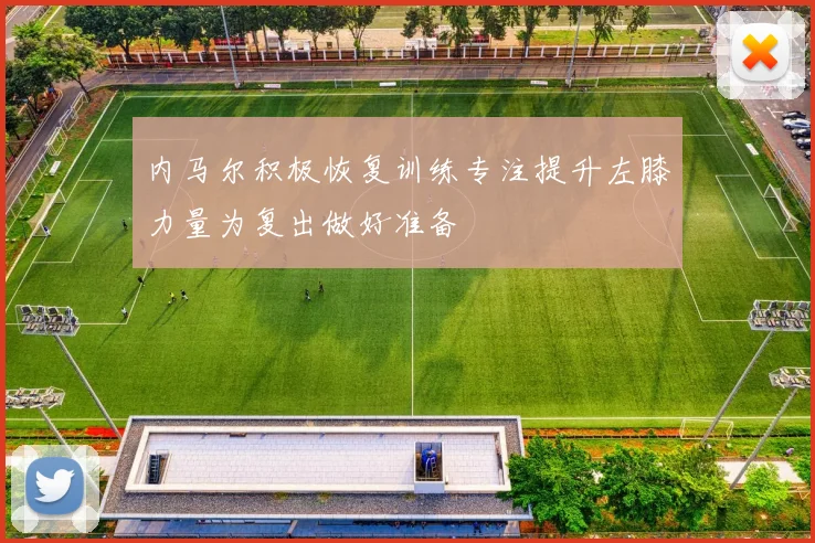 内马尔积极恢复训练专注提升左膝力量为复出做好准备