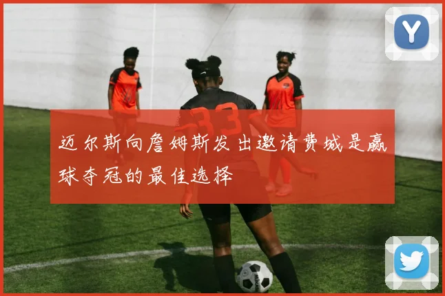 迈尔斯向詹姆斯发出邀请费城是赢球夺冠的最佳选择
