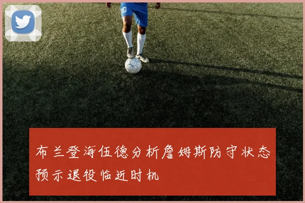 布兰登海伍德分析詹姆斯防守状态预示退役临近时机