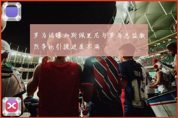 罗马诺曝加斯佩里尼与罗马总监激烈争论引援进度不满