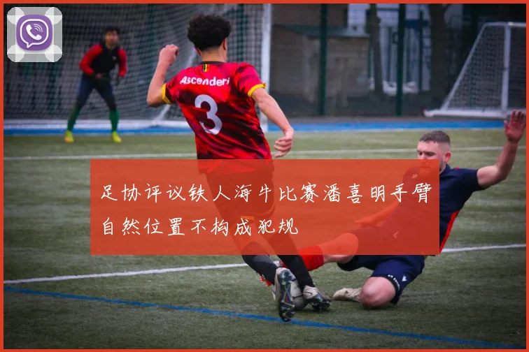 足协评议铁人海牛比赛潘喜明手臂自然位置不构成犯规