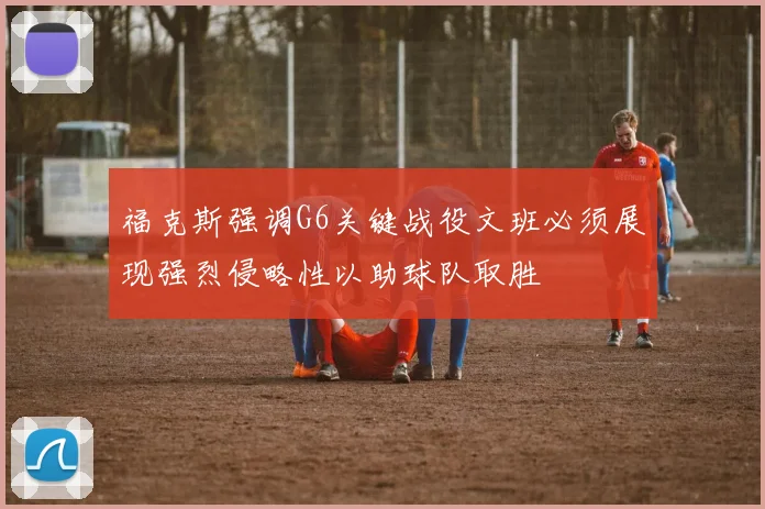 福克斯强调G6关键战役文班必须展现强烈侵略性以助球队取胜