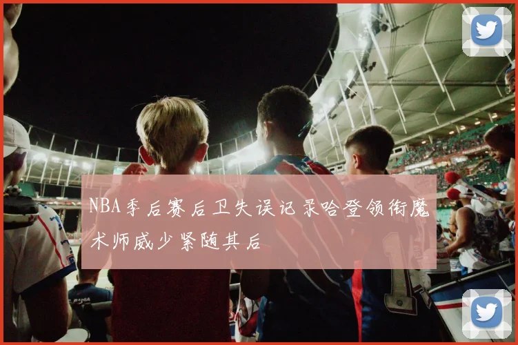 NBA季后赛后卫失误记录哈登领衔魔术师威少紧随其后
