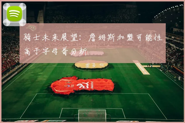 骑士未来展望：詹姆斯加盟可能性高于字母哥分析