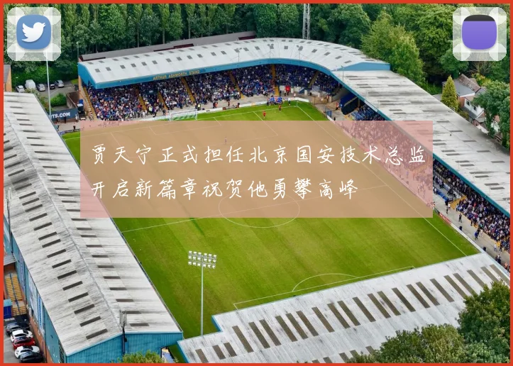 贾天宁正式担任北京国安技术总监开启新篇章祝贺他勇攀高峰