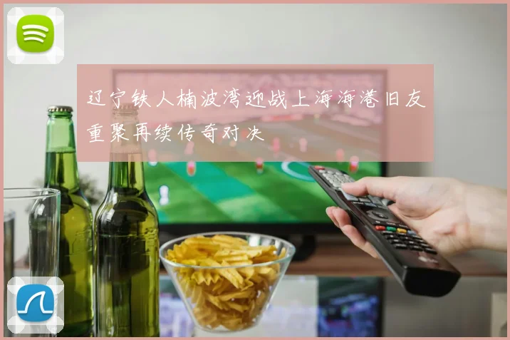 辽宁铁人楠波湾迎战上海海港旧友重聚再续传奇对决