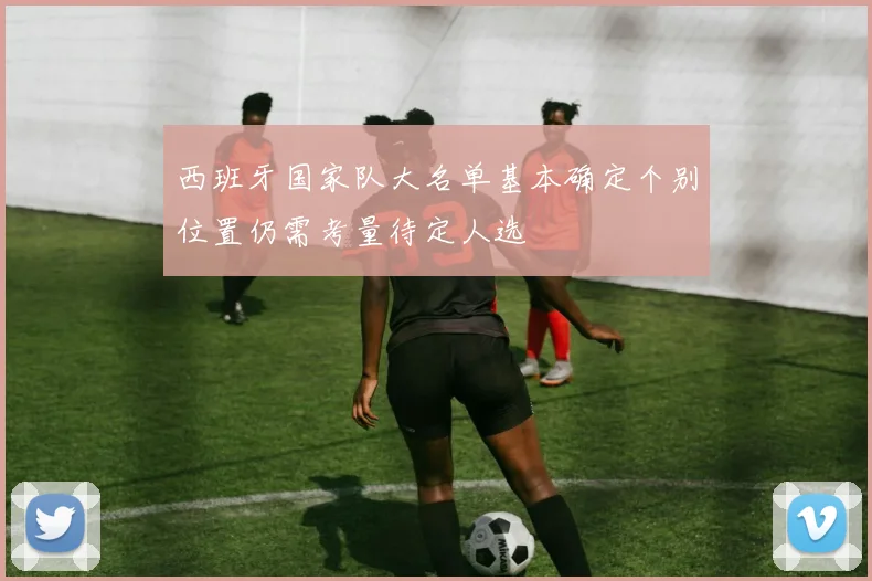西班牙国家队大名单基本确定个别位置仍需考量待定人选