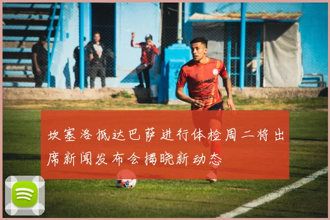 坎塞洛抵达巴萨进行体检周二将出席新闻发布会揭晓新动态