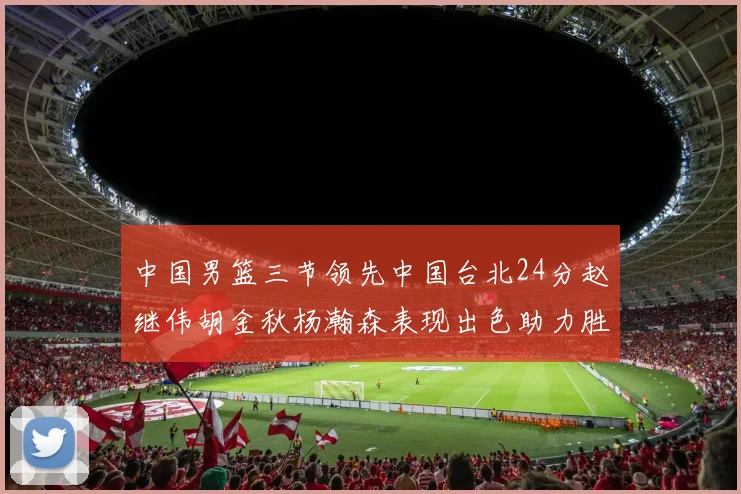 中国男篮三节领先中国台北24分赵继伟胡金秋杨瀚森表现出色助力胜利