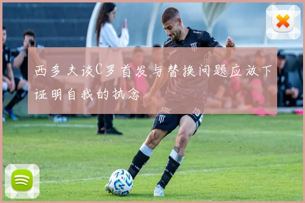 西多夫谈C罗首发与替换问题应放下证明自我的执念