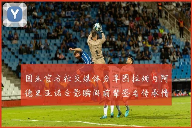 国米官方社交媒体分享图拉姆与阿德里亚诺合影瞬间前辈签名传承情怀