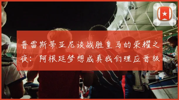 普雷斯蒂亚尼谈战胜皇马的荣耀之夜：阿根廷梦想成真我们理应晋级