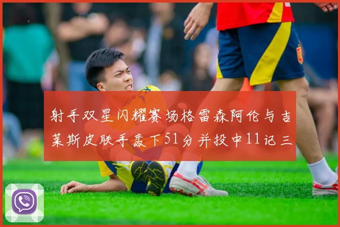 射手双星闪耀赛场格雷森阿伦与吉莱斯皮联手轰下51分并投中11记三分球