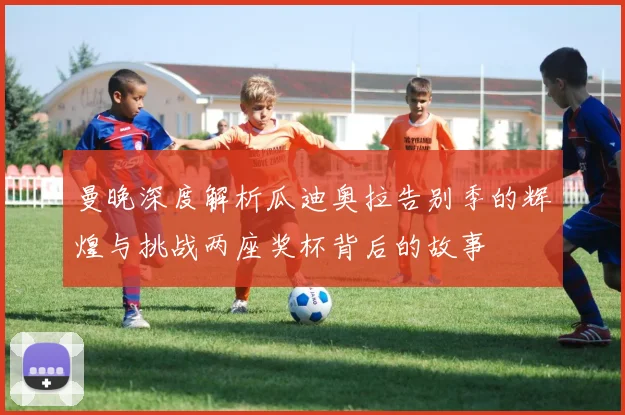 曼晚深度解析瓜迪奥拉告别季的辉煌与挑战两座奖杯背后的故事