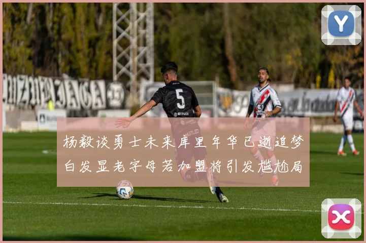 杨毅谈勇士未来库里年华已逝追梦白发显老字母若加盟将引发尴尬局面
