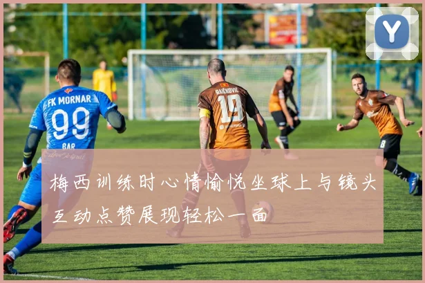 梅西训练时心情愉悦坐球上与镜头互动点赞展现轻松一面