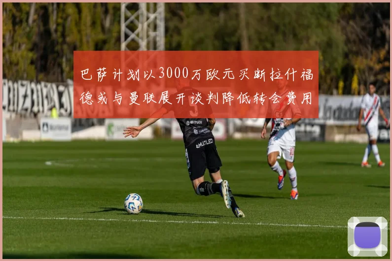 巴萨计划以3000万欧元买断拉什福德或与曼联展开谈判降低转会费用
