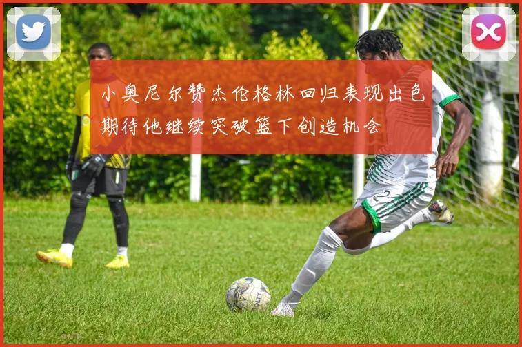 小奥尼尔赞杰伦格林回归表现出色期待他继续突破篮下创造机会