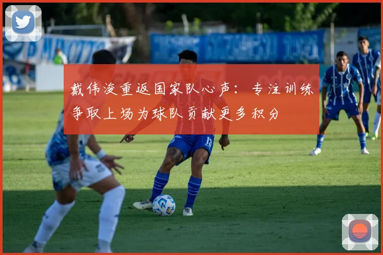 戴伟浚重返国家队心声：专注训练争取上场为球队贡献更多积分