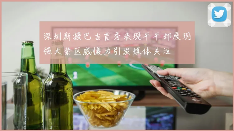 深圳新援巴吉首秀表现平平却展现强大禁区威慑力引发媒体关注
