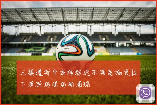 三镇遭海牛逆转球迷不满高喊莫拉下课现场退场潮涌现
